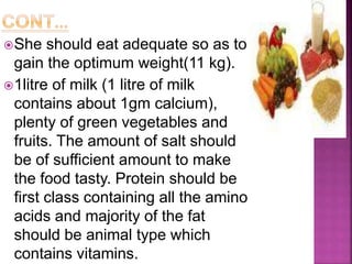 She should eat adequate so as to
gain the optimum weight(11 kg).
1litre of milk (1 litre of milk
contains about 1gm calcium),
plenty of green vegetables and
fruits. The amount of salt should
be of sufficient amount to make
the food tasty. Protein should be
first class containing all the amino
acids and majority of the fat
should be animal type which
contains vitamins.
 