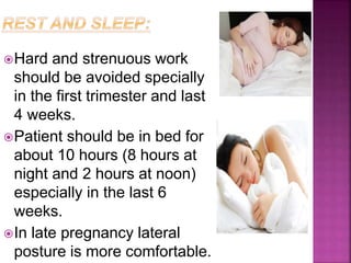 Hard and strenuous work
should be avoided specially
in the first trimester and last
4 weeks.
Patient should be in bed for
about 10 hours (8 hours at
night and 2 hours at noon)
especially in the last 6
weeks.
In late pregnancy lateral
posture is more comfortable.
 