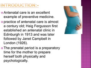  Antenatal care is an excellent
example of preventive medicine.
 practice of antenatal care is almost
a century old; Haig Fergusson first
established an antenatal clinic in
Edinburgh in 1913 and was later
followed by Janet Campbell in
London (1926).
 The prenatal period is a preparatory
time for the mother to prepare
herself both physically and
psychologically.
 