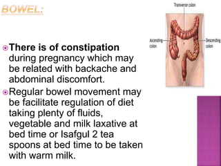 There is of constipation
during pregnancy which may
be related with backache and
abdominal discomfort.
Regular bowel movement may
be facilitate regulation of diet
taking plenty of fluids,
vegetable and milk laxative at
bed time or Isafgul 2 tea
spoons at bed time to be taken
with warm milk.
 