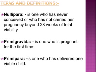 Nullipara: - is one who has never
conceived or who has not carried her
pregnancy beyond 28 weeks of fetal
viability.
Primigravida: - is one who is pregnant
for the first time.
Primipara: -is one who has delivered one
viable child.
 