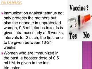 Immunization against tetanus not
only protects the mothers but
also the neonate in unprotected
women, 0.5 ml tetanus toxoids is
given intramuscularly at 6 weeks,
intervals for 2 such, the first one
to be given between 16-24
weeks.
Women who are immunized in
the past, a booster dose of 0.5
ml I.M. is given in the last
 