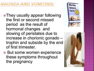 They usually appear following
the first or second missed
period as the result of
hormonal changes and
slowing of peristalsis due to
increase in chorionic gonado –
trophin and subside by the end
of first trimester.
 But some women experience
these symptoms throughout
the pregnancy
 