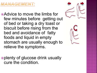 Advice to move the limbs for
few minutes before getting out
of bed or taking a dry toast or
biscuit before rising from the
bed and avoidance of fatty
foods and liquid in empty
stomach are usually enough to
relieve the symptoms.
plenty of glucose drink usually
cure the condition.
 