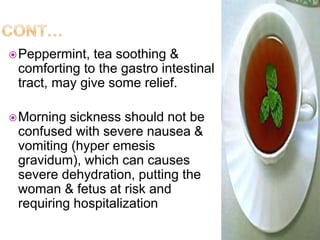 Peppermint, tea soothing &
comforting to the gastro intestinal
tract, may give some relief.
Morning sickness should not be
confused with severe nausea &
vomiting (hyper emesis
gravidum), which can causes
severe dehydration, putting the
woman & fetus at risk and
requiring hospitalization
 