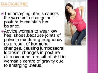 The enlarging uterus causes
the woman to change her
posture to maintain her
balance.
Advice woman to wear low
heel shoes,because joints of
pelvis relax during pregnancy
as a result of hormonal
changes, causing lumbosacral
lordosis; changes in posture
also occur as a result of shift in
woman‘s centre of gravity due
to enlarging uterus.
 