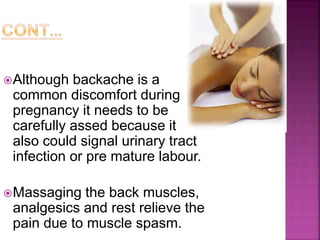 Although backache is a
common discomfort during
pregnancy it needs to be
carefully assed because it
also could signal urinary tract
infection or pre mature labour.
Massaging the back muscles,
analgesics and rest relieve the
pain due to muscle spasm.
 