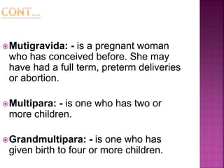 Mutigravida: - is a pregnant woman
who has conceived before. She may
have had a full term, preterm deliveries
or abortion.
Multipara: - is one who has two or
more children.
Grandmultipara: - is one who has
given birth to four or more children.
 
