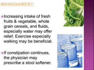 Increasing intake of fresh
fruits & vegetable, whole
grain cereals, and fluids,
especially water may offer
relief. Exercise especially
walking may be beneficial.
If constipation continues,
the physician may
prescribe a stool softener.
 