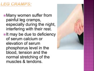 Many women suffer from
painful leg cramps,
especially during the night,
interfering with their rest.
It may be due to deficiency
of serum calcium or
elevation of serum
phosphorus level in the
blood, tension and the
normal stretching of the
muscles & tendons.
 
