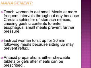 Teach woman to eat small Meals at more
frequent intervals throughout day because
Cardiac sphincter of stomach relaxes,
causing gastric contents to enter
esophagus; small meals prevent further
pressure.
Instruct woman to sit up for 30 min
following meals because sitting up may
prevent reflux.
Antacid preparations either chewable
tablets or gels after meals can be
prescribed .
 