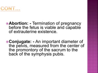 Abortion: - Termination of pregnancy
before the fetus is viable and capable
of extrauterine existence.
Conjugate: - An important diameter of
the pelvis, measured from the center of
the promontory of the sacrum to the
back of the symphysis pubis.
 