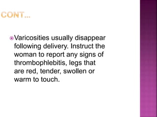 Varicosities usually disappear
following delivery. Instruct the
woman to report any signs of
thrombophlebitis, legs that
are red, tender, swollen or
warm to touch.
 