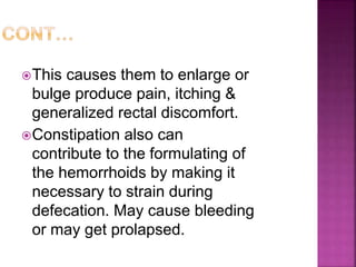 This causes them to enlarge or
bulge produce pain, itching &
generalized rectal discomfort.
Constipation also can
contribute to the formulating of
the hemorrhoids by making it
necessary to strain during
defecation. May cause bleeding
or may get prolapsed.
 