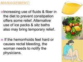 Increasing use of fluids & fiber in
the diet to prevent constipation
offers some relief. Alternative
use of ice packs & sitz baths
also may bring temporary relief.
 If the hemorrhoids feel hard or
causes rectal bleeding, the
woman needs to notify the
physicians.
 