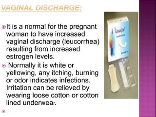 It is a normal for the pregnant
woman to have increased
vaginal discharge (leucorrhea)
resulting from increased
estrogen levels.
 Normally it is white or
yellowing, any itching, burning
or odor indicates infections.
Irritation can be relieved by
wearing loose cotton or cotton
lined underwear.

 