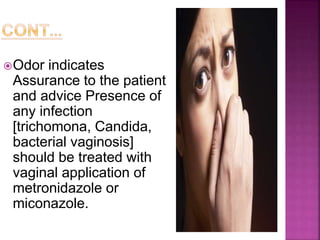 Odor indicates
Assurance to the patient
and advice Presence of
any infection
[trichomona, Candida,
bacterial vaginosis]
should be treated with
vaginal application of
metronidazole or
miconazole.
 