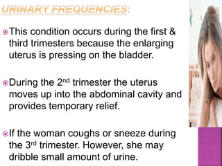 This condition occurs during the first &
third trimesters because the enlarging
uterus is pressing on the bladder.
During the 2nd trimester the uterus
moves up into the abdominal cavity and
provides temporary relief.
If the woman coughs or sneeze during
the 3rd trimester. However, she may
dribble small amount of urine.
 