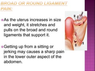 As the uterus increases in size
and weight, it stretches and
pulls on the broad and round
ligaments that support it.
Getting up from a sitting or
jerking may causes a sharp pain
in the lower outer aspect of the
abdomen.
 