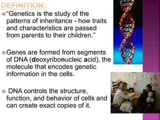 “Genetics is the study of the
patterns of inheritance - how traits
and characteristics are passed
from parents to their children.”
Genes are formed from segments
of DNA (deoxyribonucleic acid), the
molecule that encodes genetic
information in the cells.
 DNA controls the structure,
function, and behavior of cells and
can create exact copies of it.
 