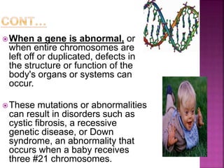 When a gene is abnormal, or
when entire chromosomes are
left off or duplicated, defects in
the structure or function of the
body's organs or systems can
occur.
These mutations or abnormalities
can result in disorders such as
cystic fibrosis, a recessive
genetic disease, or Down
syndrome, an abnormality that
occurs when a baby receives
three #21 chromosomes.
 