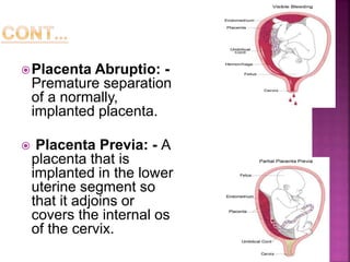 Placenta Abruptio: -
Premature separation
of a normally,
implanted placenta.
 Placenta Previa: - A
placenta that is
implanted in the lower
uterine segment so
that it adjoins or
covers the internal os
of the cervix.
 
