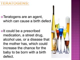 Teratogens are an agent,
which can cause a birth defect.
It could be a prescribed
medication, a street drug,
alcohol use, or a disease that
the mother has, which could
increase the chance for the
baby to be born with a birth
defect.
 