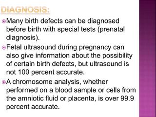 Many birth defects can be diagnosed
before birth with special tests (prenatal
diagnosis).
Fetal ultrasound during pregnancy can
also give information about the possibility
of certain birth defects, but ultrasound is
not 100 percent accurate.
A chromosome analysis, whether
performed on a blood sample or cells from
the amniotic fluid or placenta, is over 99.9
percent accurate.
 