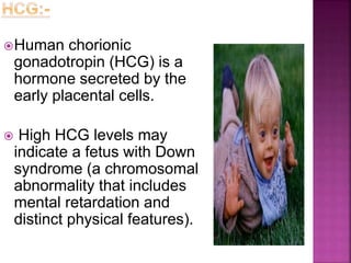 Human chorionic
gonadotropin (HCG) is a
hormone secreted by the
early placental cells.
 High HCG levels may
indicate a fetus with Down
syndrome (a chromosomal
abnormality that includes
mental retardation and
distinct physical features).
 