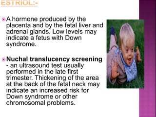 A hormone produced by the
placenta and by the fetal liver and
adrenal glands. Low levels may
indicate a fetus with Down
syndrome.
Nuchal translucency screening
- an ultrasound test usually
performed in the late first
trimester. Thickening of the area
at the back of the fetal neck may
indicate an increased risk for
Down syndrome or other
chromosomal problems.
 