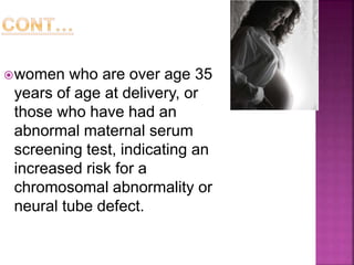 women who are over age 35
years of age at delivery, or
those who have had an
abnormal maternal serum
screening test, indicating an
increased risk for a
chromosomal abnormality or
neural tube defect.
 