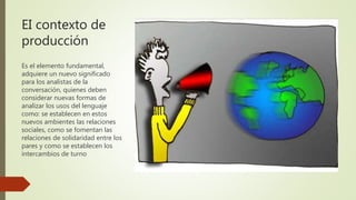 EI contexto de
producción
Es el elemento fundamental,
adquiere un nuevo significado
para los analistas de la
conversación, quienes deben
considerar nuevas formas de
analizar los usos del lenguaje
como: se establecen en estos
nuevos ambientes las relaciones
sociales, como se fomentan las
relaciones de solidaridad entre los
pares y como se establecen los
intercambios de turno
 
