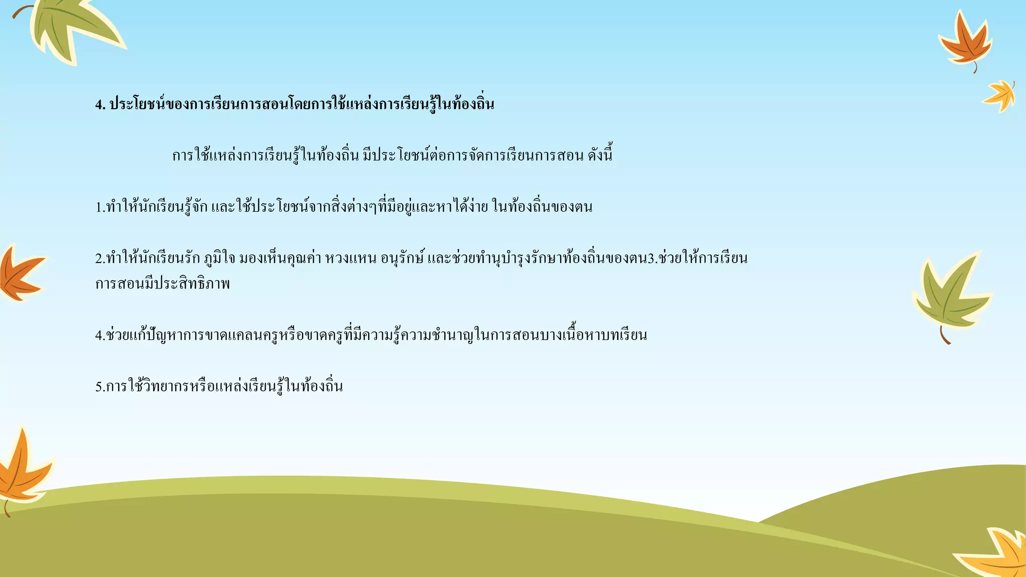 4. ประโยชน์ของการเรียนการสอนโดยการใช้แหล่งการเรียนรู้ในท้องถิ่น
การใช้แหล่งการเรียนรู้ในท้องถิ่นมีประโยชน์ต่อการจัดการเรียนการสอน ดังนี้
1.ทาให้นักเรียนรู้จัก และใช้ประโยชน์จากสิ่งต่างๆที่มีอยู่และหาได้ง่ายในท้องถิ่นของตน
2.ทาให้นักเรียนรัก ภูมิใจ มองเห็นคุณค่า หวงแหน อนุรักษ์และช่วยทานุบารุงรักษาท้องถิ่นของตน3.ช่วยให้การเรียน
การสอนมีประสิทธิภาพ
4.ช่วยแก้ปัญหาการขาดแคลนครูหรือขาดครูที่มีความรู้ความชานาญในการสอนบางเนื้อหาบทเรียน
5.การใช้วิทยากรหรือแหล่งเรียนรู้ในท้องถิ่น
 