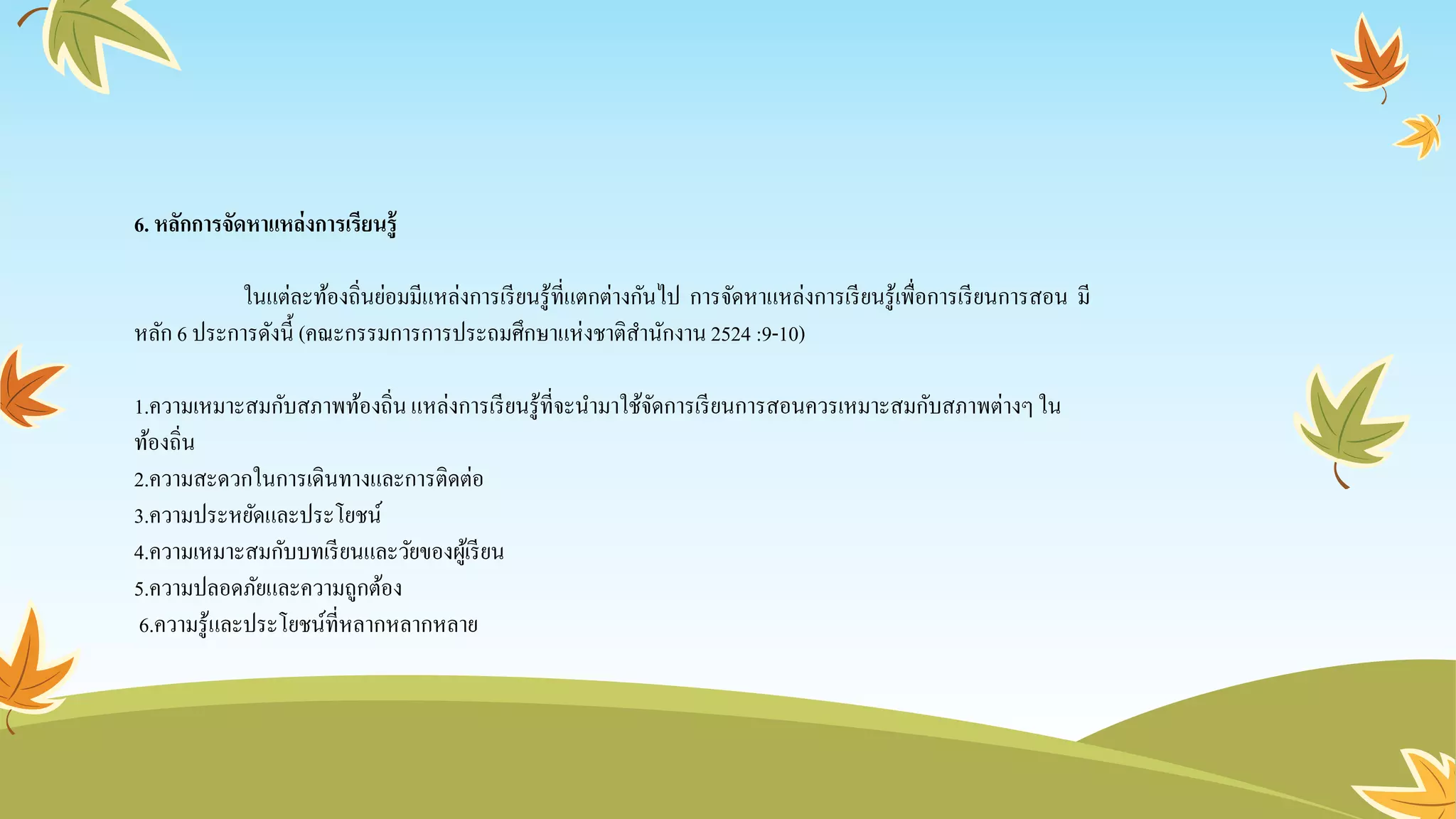 6. หลักการจัดหาแหล่งการเรียนรู้
ในแต่ละท้องถิ่นย่อมมีแหล่งการเรียนรู้ที่แตกต่างกันไป การจัดหาแหล่งการเรียนรู้เพื่อการเรียนการสอน มี
หลัก 6 ประการดังนี้ (คณะกรรมการการประถมศึกษาแห่งชาติสานักงาน2524 :9-10)
1.ความเหมาะสมกับสภาพท้องถิ่นแหล่งการเรียนรู้ที่จะนามาใช้จัดการเรียนการสอนควรเหมาะสมกับสภาพต่างๆใน
ท้องถิ่น
2.ความสะดวกในการเดินทางและการติดต่อ
3.ความประหยัดและประโยชน์
4.ความเหมาะสมกับบทเรียนและวัยของผู้เรียน
5.ความปลอดภัยและความถูกต้อง
6.ความรู้และประโยชน์ที่หลากหลากหลาย
 