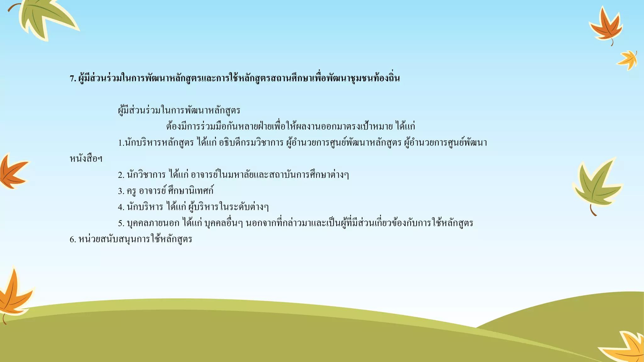 7. ผู้มีส่วนร่วมในการพัฒนาหลักสูตรและการใช้หลักสูตรสถานศึกษาเพื่อพัฒนาชุมชนท้องถิ่น
ผู้มีส่วนร่วมในการพัฒนาหลักสูตร
ต้องมีการร่วมมือกันหลายฝ่ายเพื่อให้ผลงานออกมาตรงเป้าหมายได้แก่
1.นักบริหารหลักสูตร ได้แก่ อธิบดีกรมวิชาการ ผู้อานวยการศูนย์พัฒนาหลักสูตรผู้อานวยการศูนย์พัฒนา
หนังสือฯ
2. นักวิชาการ ได้แก่ อาจารย์ในมหาลัยและสถาบันการศึกษาต่างๆ
3. ครู อาจารย์ศึกษานิเทศก์
4. นักบริหาร ได้แก่ ผู้บริหารในระดับต่างๆ
5. บุคคลภายนอก ได้แก่ บุคคลอื่นๆ นอกจากที่กล่าวมาและเป็นผู้ที่มีส่วนเกี่ยวข้องกับการใช้หลักสูตร
6. หน่วยสนับสนุนการใช้หลักสูตร
 