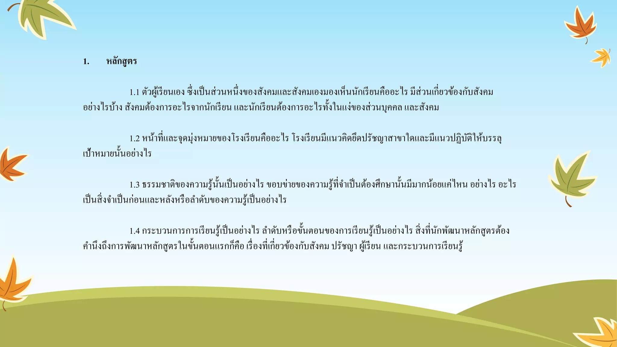 1. หลักสูตร
1.1 ตัวผู้เรียนเอง ซึ่งเป็นส่วนหนึ่งของสังคมและสังคมเองมองเห็นนักเรียนคืออะไรมีส่วนเกี่ยวข้องกับสังคม
อย่างไรบ้าง สังคมต้องการอะไรจากนักเรียน และนักเรียนต้องการอะไรทั้งในแง่ของส่วนบุคคล และสังคม
1.2 หน้าที่และจุดมุ่งหมายของโรงเรียนคืออะไรโรงเรียนมีแนวคิดยึดปรัชญาสาขาใดและมีแนวปฏิบัติให้บรรลุ
เป้าหมายนั้นอย่างไร
1.3 ธรรมชาติของความรู้นั้นเป็นอย่างไร ขอบข่ายของความรู้ที่จาเป็นต้องศึกษานั้นมีมากน้อยแค่ไหน อย่างไร อะไร
เป็นสิ่งจาเป็นก่อนและหลังหรือลาดับของความรู้เป็นอย่างไร
1.4 กระบวนการการเรียนรู้เป็นอย่างไร ลาดับหรือขั้นตอนของการเรียนรู้เป็นอย่างไร สิ่งที่นักพัฒนาหลักสูตรต้อง
คานึงถึงการพัฒนาหลักสูตรในขั้นตอนแรกก็คือ เรื่องที่เกี่ยวข้องกับสังคมปรัชญา ผู้เรียน และกระบวนการเรียนรู้
 