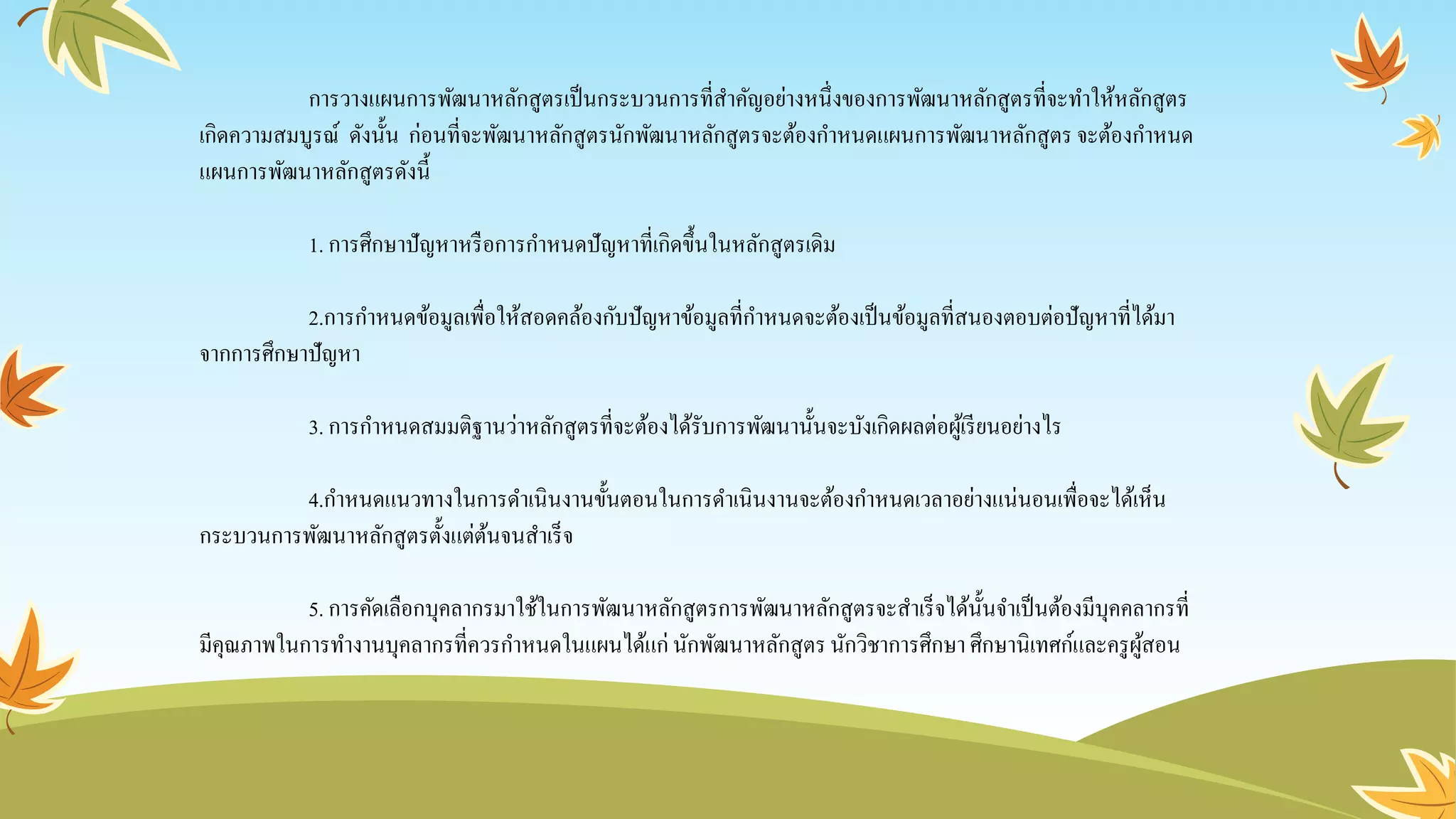 การวางแผนการพัฒนาหลักสูตรเป็นกระบวนการที่สาคัญอย่างหนึ่งของการพัฒนาหลักสูตรที่จะทาให้หลักสูตร
เกิดความสมบูรณ์ ดังนั้น ก่อนที่จะพัฒนาหลักสูตรนักพัฒนาหลักสูตรจะต้องกาหนดแผนการพัฒนาหลักสูตรจะต้องกาหนด
แผนการพัฒนาหลักสูตรดังนี้
1. การศึกษาปัญหาหรือการกาหนดปัญหาที่เกิดขึ้นในหลักสูตรเดิม
2.การกาหนดข้อมูลเพื่อให้สอดคล้องกับปัญหาข้อมูลที่กาหนดจะต้องเป็นข้อมูลที่สนองตอบต่อปัญหาที่ได้มา
จากการศึกษาปัญหา
3. การกาหนดสมมติฐานว่าหลักสูตรที่จะต้องได้รับการพัฒนานั้นจะบังเกิดผลต่อผู้เรียนอย่างไร
4.กาหนดแนวทางในการดาเนินงานขั้นตอนในการดาเนินงานจะต้องกาหนดเวลาอย่างแน่นอนเพื่อจะได้เห็น
กระบวนการพัฒนาหลักสูตรตั้งแต่ต้นจนสาเร็จ
5. การคัดเลือกบุคลากรมาใช้ในการพัฒนาหลักสูตรการพัฒนาหลักสูตรจะสาเร็จได้นั้นจาเป็นต้องมีบุคคลากรที่
มีคุณภาพในการทางานบุคลากรที่ควรกาหนดในแผนได้แก่ นักพัฒนาหลักสูตรนักวิชาการศึกษา ศึกษานิเทศก์และครูผู้สอน
 