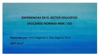 Elaborado por: Prof. Diógenes A. Díaz Segarra, Ph.D.
EXPERIENCIAS EN EL SECTOR EDUCATIVO
APLICANDO NORMAS INEN / ISO
2017.10.17
1
 
