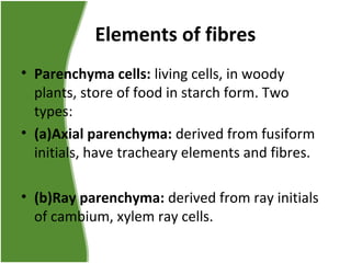 Elements of fibres
• Parenchyma cells: living cells, in woody
plants, store of food in starch form. Two
types:
• (a)Axial parenchyma: derived from fusiform
initials, have tracheary elements and fibres.
• (b)Ray parenchyma: derived from ray initials
of cambium, xylem ray cells.
 