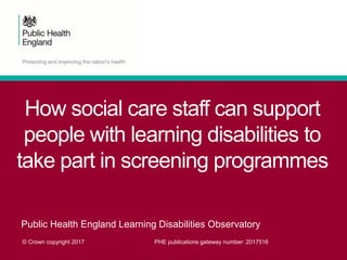 How social care staff can support
people with learning disabilities to
take part in screening programmes
Public Health England Learning Disabilities Observatory
© Crown copyright 2017 PHE publications gateway number: 2017516
 