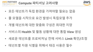 Compute 파티셔닝 고려사항
• 모든 테넌트가 독립 환경을 가져야할 필요는 없음
• 풀 모델을 시작으로 요건 발생시 독립모델 추가
• 개별 테넌트에 대한 맞춤화 구성은 최대한 지양
• 서비스의 Health 및 활동 상황에 대한 통합 View 생성
• 새로운 테넌트를 프로비저닝 전에 서비스 Limit 확인/조정
• 테넌트별 자원 식별을 위해서 태깅 사용은 필수
 