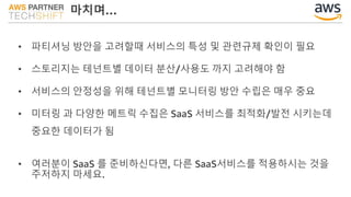 마치며…
• 파티셔닝 방안을 고려할때 서비스의 특성 및 관련규제 확인이 필요
• 스토리지는 테넌트별 데이터 분산/사용도 까지 고려해야 함
• 서비스의 안정성을 위해 테넌트별 모니터링 방안 수립은 매우 중요
• 미터링 과 다양한 메트릭 수집은 SaaS 서비스를 최적화/발전 시키는데
중요한 데이터가 됨
• 여러분이 SaaS 를 준비하신다면, 다른 SaaS서비스를 적용하시는 것을
주저하지 마세요.
 
