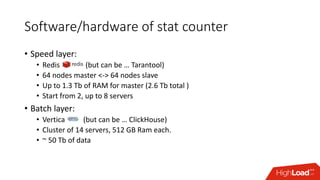 Software/hardware of stat counter
• Speed layer:
• Redis ………… (but can be … Tarantool)
• 64 nodes master <-> 64 nodes slave
• Up to 1.3 Tb of RAM for master (2.6 Tb total )
• Start from 2, up to 8 servers
• Batch layer:
• Vertica …… (but can be … ClickHouse)
• Cluster of 14 servers, 512 GB Ram each.
• ~ 50 Tb of data
 