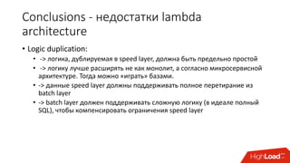 Conclusions - недостатки lambda
architecture
• Logic duplication:
• -> логика, дублируемая в speed layer, должна быть предельно простой
• -> логику лучше расширять не как монолит, а согласно микросервисной
архитектуре. Тогда можно «играть» базами.
• -> данные speed layer должны поддерживать полное перетирание из
batch layer
• -> batch layer должен поддерживать сложную логику (в идеале полный
SQL), чтобы компенсировать ограничения speed layer
 