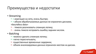 Преимущества и недостатки
• Streaming
• + агрегация на лету, очень быстро;
• + объем обрабатываемых данных не ограничен дисками,
«boundless data»
• - тяжело реализовать сложную логику;
• - очень тяжело исправить ошибку задним числом.
• Batching
• +можно сделать сложную логику;
• +легко пересчитывать;
• -существенные временные задержки;
• -объем анализируемых данных ограничен местом на дисках.
 