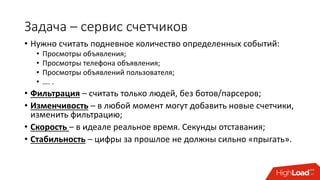 Задача – сервис счетчиков
• Нужно считать подневное количество определенных событий:
• Просмотры объявления;
• Просмотры телефона объявления;
• Просмотры объявлений пользователя;
• …. .
• Фильтрация – считать только людей, без ботов/парсеров;
• Изменчивость – в любой момент могут добавить новые счетчики,
изменить фильтрацию;
• Скорость – в идеале реальное время. Секунды отставания;
• Стабильность – цифры за прошлое не должны сильно «прыгать».
 