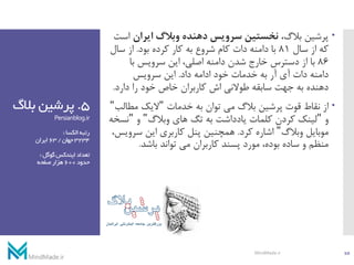 5.‫بال‬ ‫پرشین‬‫گ‬
Persianblog.ir
‫الکسا‬‫رتبه‬:
3234‫جهان‬/63‫ایران‬
‫گوگل‬‫ایندکس‬‫تعداد‬:
‫حدود‬600‫صفحه‬‫هزار‬
،‫بالگ‬ ‫پرشین‬‫ایران‬ ‫وبالگ‬ ‫دهنده‬ ‫سرویس‬ ‫نخستین‬‫است‬
‫سال‬ ‫از‬ ‫که‬81‫بود‬ ‫کرده‬ ‫کار‬ ‫به‬ ‫شروع‬ ‫کام‬ ‫دات‬ ‫دامنه‬ ‫با‬.‫سا‬ ‫از‬‫ل‬
86‫با‬ ‫سرویس‬ ‫این‬ ،‫اصلی‬ ‫دامنه‬ ‫شدن‬ ‫خارج‬ ‫دسترس‬ ‫از‬ ‫با‬
‫داد‬ ‫ادامه‬ ‫خود‬ ‫خدمات‬ ‫به‬ ‫آر‬ ‫آی‬ ‫دات‬ ‫دامنه‬.‫سرویس‬ ‫این‬
‫دارد‬ ‫را‬ ‫خود‬ ‫خاص‬ ‫کاربران‬ ‫اش‬ ‫طوالنی‬ ‫سابقه‬ ‫جهت‬ ‫به‬ ‫دهنده‬.
‫خدمات‬ ‫به‬ ‫توان‬ ‫می‬ ‫بالگ‬ ‫پرشین‬ ‫قوت‬ ‫نقاط‬ ‫از‬"‫مطا‬ ‫الیک‬‫لب‬"
‫و‬"‫وبالگ‬ ‫های‬ ‫تگ‬ ‫به‬ ‫یادداشت‬ ‫کلمات‬ ‫کردن‬ ‫لینک‬"‫و‬"‫ن‬‫سخه‬
‫وبالگ‬ ‫موبایل‬"‫کرد‬ ‫اشاره‬.‫سر‬ ‫این‬ ‫کاربری‬ ‫پنل‬ ‫همچنین‬،‫ویس‬
‫باشد‬ ‫تواند‬ ‫می‬ ‫کاربران‬ ‫پسند‬ ‫مورد‬ ،‫بوده‬ ‫ساده‬ ‫و‬ ‫منظم‬.
10MindMade.ir
 