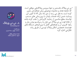 8.‫وبال‬ ‫نی‬ ‫نی‬‫گ‬
Niniweblog.com
‫الکسا‬‫رتبه‬:
17770‫جهان‬/398‫ایران‬
‫گوگل‬‫ایندکس‬‫تعداد‬:
‫حدود‬380‫صفحه‬‫هزار‬
‫موفق‬ ‫وبالگدهی‬ ‫سرویس‬ ‫تنها‬ ‫و‬ ‫نخستین‬ ‫وبالگ‬ ‫نی‬ ‫نی‬‫است‬ ‫ی‬
‫معین‬ ‫عملکردش‬ ‫برای‬ ‫موضوعی‬ ‫محدوده‬ ‫و‬ ‫هدف‬ ‫جامعه‬ ‫که‬
‫است‬ ‫کرده‬.‫سال‬ ‫ماه‬ ‫دی‬ ‫از‬ ‫رسد‬ ‫می‬ ‫نظر‬ ‫به‬89‫این‬ ‫کنون‬ ‫تا‬
‫مست‬ ‫های‬ ‫بروزرسانی‬ ‫با‬ ،‫پایدار‬ ‫خدمات‬ ‫ارائه‬ ‫ضمن‬ ‫وبسایت‬،‫مر‬
‫کر‬ ‫جلب‬ ‫را‬ ‫کاربرانش‬ ‫رضایت‬ ‫از‬ ‫مناسبی‬ ‫سطح‬ ‫توانسته‬‫باشد‬ ‫ده‬.
‫بودن‬ ‫رسپانسیو‬ ‫به‬ ‫توان‬ ‫می‬ ‫وبالگ‬ ‫نی‬ ‫نی‬ ‫قوت‬ ‫نقاط‬ ‫از‬‫و‬ ‫پنل‬
‫ها‬ ‫دستگاه‬ ‫مرورگرهای‬ ‫با‬ ‫کامل‬ ‫هماهنگی‬ ‫و‬ ‫آن‬ ‫کاربری‬ ‫رابط‬‫ی‬
‫ربات‬ ‫طریق‬ ‫از‬ ‫نویسی‬ ‫وبالگ‬ ‫امکان‬ ‫همچنین‬ ،‫هوشمند‬
‫کرد‬ ‫اشاره‬ ‫تلگرامی‬.
14MindMade.ir
 