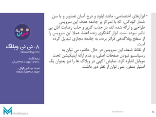 8.‫وبال‬ ‫نی‬ ‫نی‬‫گ‬
Niniweblog.com
‫الکسا‬‫رتبه‬:
17770‫جهان‬/398‫ایران‬
‫گوگل‬‫ایندکس‬‫تعداد‬:
‫حدود‬380‫صفحه‬‫هزار‬
‫ابزارهای‬‫س‬ ‫یا‬ ‫و‬ ‫تصاویر‬ ‫آسان‬ ‫درج‬ ‫و‬ ‫اپلود‬ ‫مانند‬ ،‫اختصاصی‬‫ن‬
‫سرویس‬ ‫این‬ ‫هدف‬ ‫جامعه‬ ‫بر‬ ‫تمرکز‬ ‫با‬ ‫که‬ ،‫کودکان‬ ‫شمار‬
‫ب‬ ‫آنان‬ ‫رضایت‬ ‫جلب‬ ‫و‬ ‫کاربر‬ ‫جذب‬ ‫در‬ ،‫اند‬ ‫شده‬ ‫ارائه‬ ‫و‬ ‫طراحی‬‫ی‬
‫است‬ ‫نبوده‬ ‫تاثیر‬.‫س‬ ‫این‬ ‫عمال‬ ،‫اعضا‬ ‫زنده‬ ‫گفتگوی‬ ‫ابزار‬‫را‬ ‫رویس‬
‫ک‬ ‫تبدیل‬ ‫مجازی‬ ‫جامعه‬ ‫به‬ ،‫برده‬ ‫فراتر‬ ‫وبالگدهی‬ ‫سطح‬ ‫از‬‫رده‬
‫است‬.
‫به‬ ‫توان‬ ‫می‬ ،‫حاضر‬ ‫حال‬ ‫در‬ ‫سرویس‬ ‫این‬ ‫ضعف‬ ‫نقاط‬ ‫از‬
‫اپلیکیش‬ ‫ارائه‬ ‫عدم‬ ‫و‬ ،‫اصلی‬ ‫صفحات‬ ‫نبودن‬ ‫رسپانسیو‬‫تحت‬ ‫ن‬
‫کرد‬ ‫اشاره‬ ‫موبایل‬.‫بعنوان‬ ‫نیز‬ ‫را‬ ‫ها‬ ‫وبالگ‬ ‫در‬ ‫آگهی‬ ‫نمایش‬‫یک‬
‫داشت‬ ‫دور‬ ‫نظر‬ ‫از‬ ‫توان‬ ‫نمی‬ ،‫منفی‬ ‫امتیاز‬.
15MindMade.ir
 
