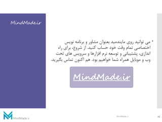 MindMade.ir
‫نویس‬ ‫برنامه‬ ‫و‬ ‫مشاور‬ ‫بعنوان‬ ‫مایندمید‬ ‫روی‬ ‫توانید‬ ‫می‬
‫کنید‬ ‫حساب‬ ‫خود‬ ‫وقت‬ ‫تمام‬ ‫اختصاصی‬.‫راه‬ ‫برای‬ ،‫شروع‬ ‫از‬
‫تح‬ ‫های‬ ‫سرویس‬ ‫و‬ ‫افزارها‬ ‫نرم‬ ‫توسعه‬ ‫و‬ ‫پشتیبانی‬ ،‫اندازی‬‫ت‬
‫بود‬ ‫خواهیم‬ ‫شما‬ ‫همراه‬ ‫موبایل‬ ‫و‬ ‫وب‬.‫بگیری‬ ‫تماس‬ ‫اکنون‬ ‫هم‬‫د‬.
MindMade.ir
17MindMade.ir
 